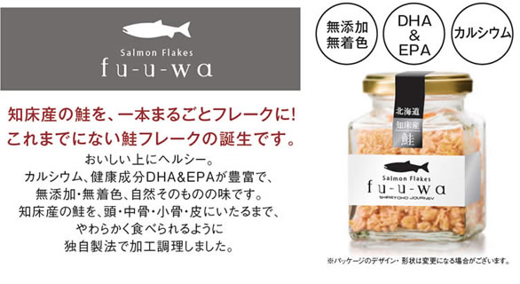 Salmon Flakes fu-u-wa 
		知床産の鮭を、一本まるごとフレークに！
		これまでにない鮭フレークの誕生です。
		無添加無着色
		DHA & EPA
		カルシウム
		おいしい上にヘルシー。
		カルシウム、健康成分DHA&EPAが豊富で、無添加・無着色、自然そのものの味です。
		知床産の鮭を、頭・中骨・小骨・皮にいたるまで、やわらかく食べられるように独自製法で加工調理しました。