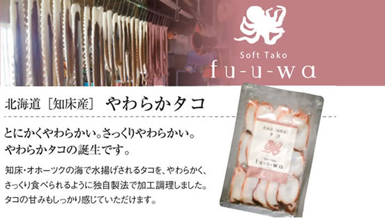 Soft Tako fu-u-wa 
		北海道[知床産]やわらかタコ 
		とにかくやわらかい。さっくりやわらかい。
		やわらかタコの誕生です。
		知床・オホーツクの海で水揚げされるタコを、やわらかく、さっくり食べられるように独自製法で加工調理しました。
		タコの甘みもしっかり感じていただけます。