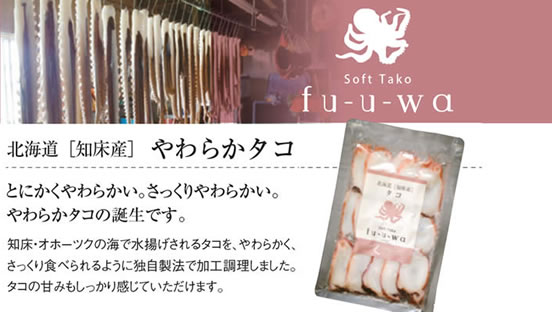 Soft Tako fu-u-wa 
		北海道[知床産]やわらかタコ 
		とにかくやわらかい。さっくりやわらかい。
		やわらかタコの誕生です。
		知床・オホーツクの海で水揚げされるタコを、やわらかく、さっくり食べられるように独自製法で加工調理しました。
		タコの甘みもしっかり感じていただけます。